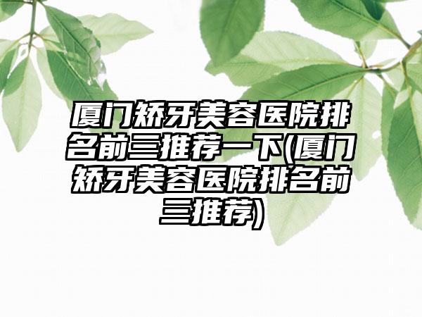 厦门矫牙美容医院排名前三推荐一下(厦门矫牙美容医院排名前三推荐)