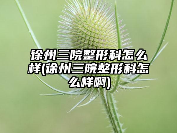 徐州三院整形科怎么样(徐州三院整形科怎么样啊)