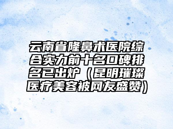 云南省隆鼻术医院综合实力前十名口碑排名已出炉（昆明璀璨医疗美容被网友盛赞）