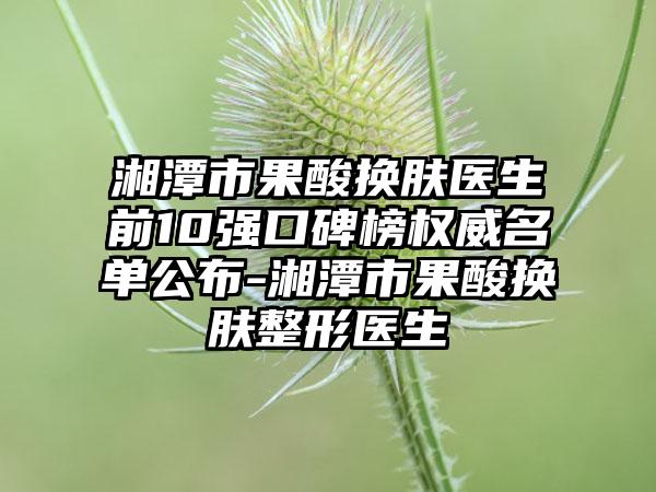 湘潭市果酸换肤医生前10强口碑榜权威名单公布-湘潭市果酸换肤整形医生