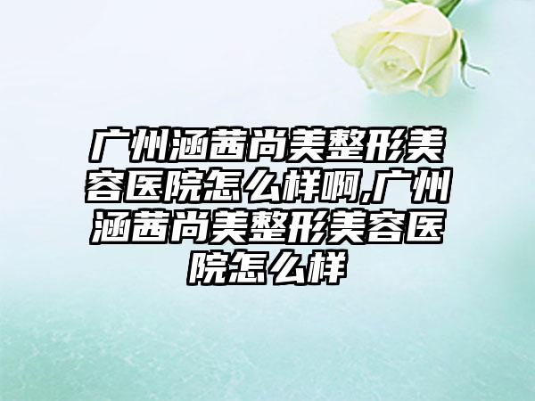 广州涵茜尚美整形美容医院怎么样啊,广州涵茜尚美整形美容医院怎么样