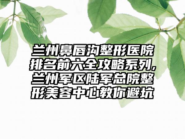 兰州鼻唇沟整形医院排名前六全攻略系列,兰州军区陆军总院整形美容中心教你避坑