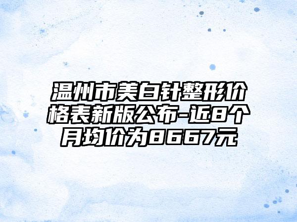 温州市美白针整形价格表新版公布-近8个月均价为8667元