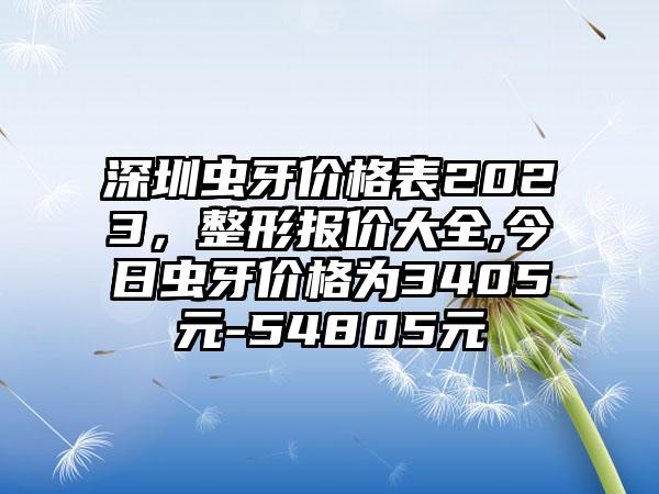 深圳虫牙价格表2023，整形报价大全,今日虫牙价格为3405元-54805元