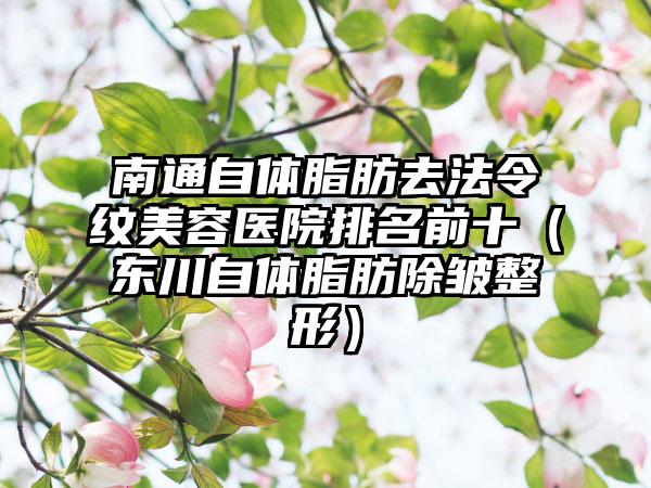 南通自体脂肪去法令纹美容医院排名前十（东川自体脂肪除皱整形）