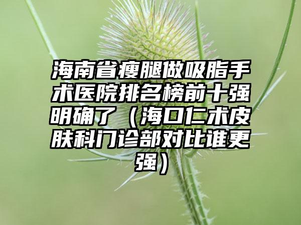 海南省瘦腿做吸脂手术医院排名榜前十强明确了（海口仁术皮肤科门诊部对比谁更强）