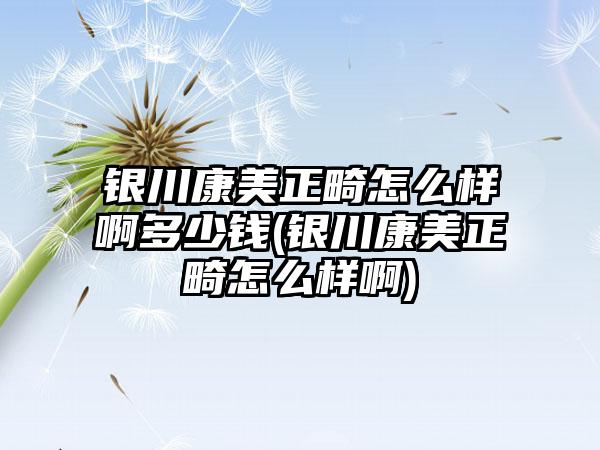 银川康美正畸怎么样啊多少钱(银川康美正畸怎么样啊)