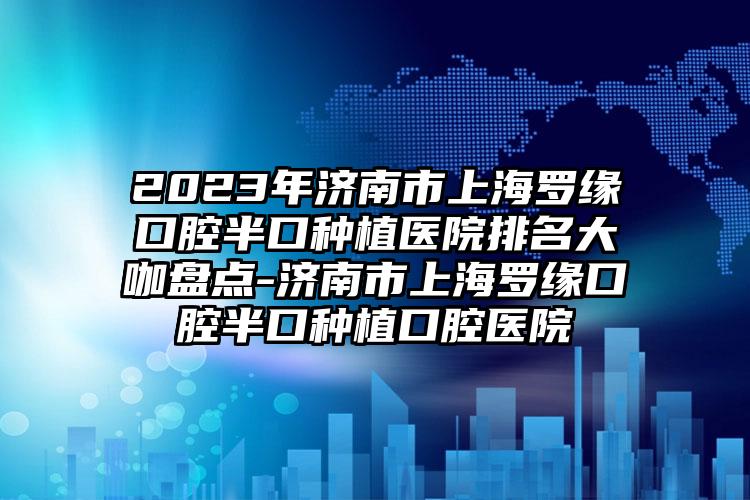 2023年济南市上海罗缘口腔半口种植医院排名大咖盘点-济南市上海罗缘口腔半口种植口腔医院