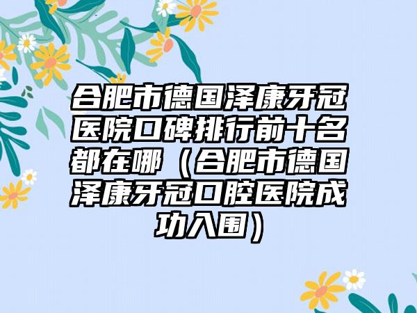 合肥市德国泽康牙冠医院口碑排行前十名都在哪（合肥市德国泽康牙冠口腔医院成功入围）