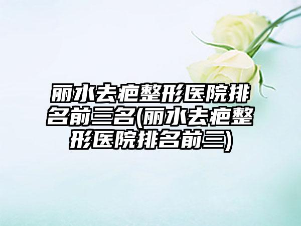 丽水去疤整形医院排名前三名(丽水去疤整形医院排名前三)