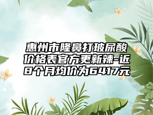 惠州市隆鼻打玻尿酸价格表官方更新辣-近8个月均价为6417元