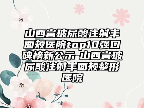 山西省玻尿酸注射丰面颊医院top10强口碑榜新公示-山西省玻尿酸注射丰面颊整形医院