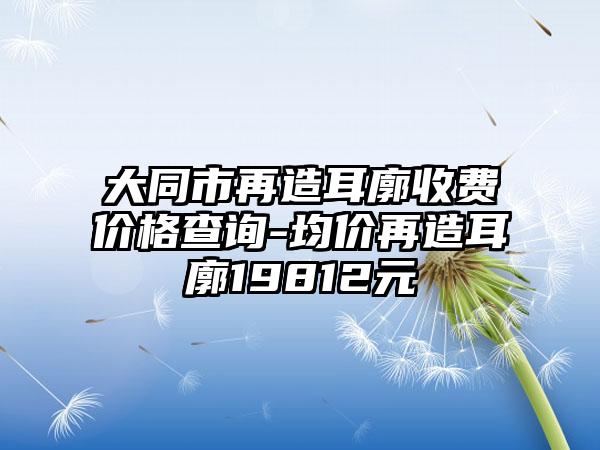 大同市再造耳廓收费价格查询-均价再造耳廓19812元