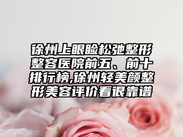 徐州上眼睑松弛整形整容医院前五、前十排行榜,徐州轻美颜整形美容评价看很靠谱