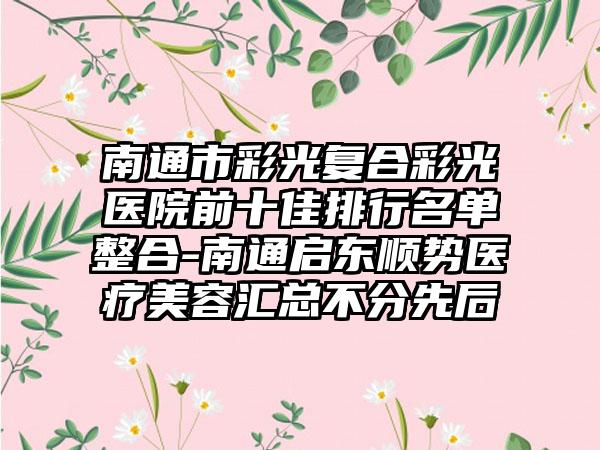 南通市彩光复合彩光医院前十佳排行名单整合-南通启东顺势医疗美容汇总不分先后