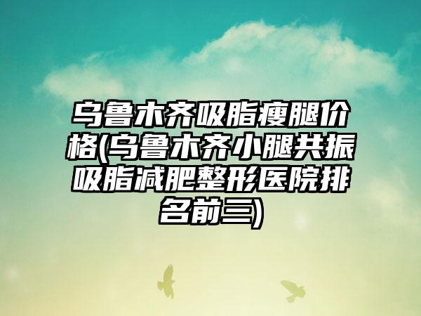 乌鲁木齐吸脂瘦腿价格(乌鲁木齐小腿共振吸脂减肥整形医院排名前三)