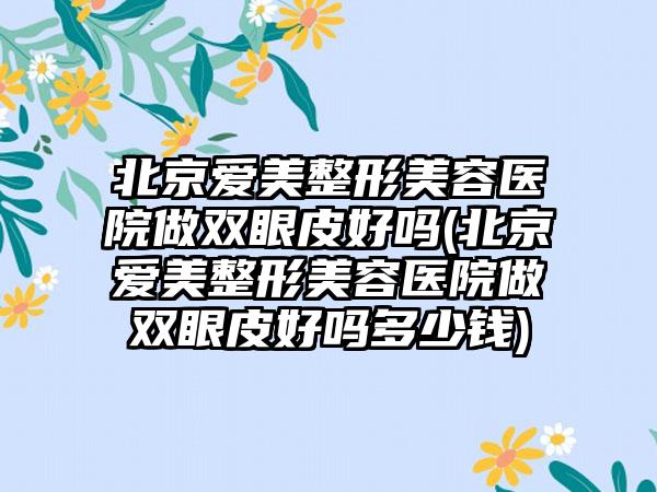 北京爱美整形美容医院做双眼皮好吗(北京爱美整形美容医院做双眼皮好吗多少钱)