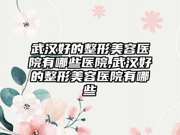 武汉好的整形美容医院有哪些医院,武汉好的整形美容医院有哪些