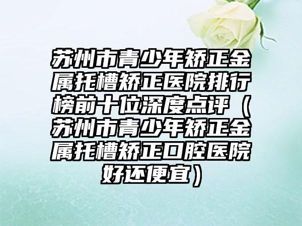 苏州市青少年矫正金属托槽矫正医院排行榜前十位深度点评（苏州市青少年矫正金属托槽矫正口腔医院好还便宜）