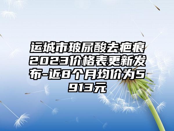 运城市玻尿酸去疤痕2023价格表更新发布-近8个月均价为5913元