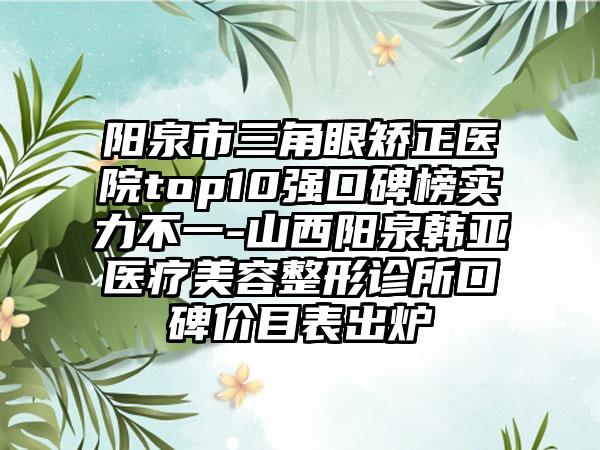 阳泉市三角眼矫正医院top10强口碑榜实力不一-山西阳泉韩亚医疗美容整形诊所口碑价目表出炉