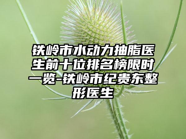 铁岭市水动力抽脂医生前十位排名榜限时一览-铁岭市纪贵东整形医生