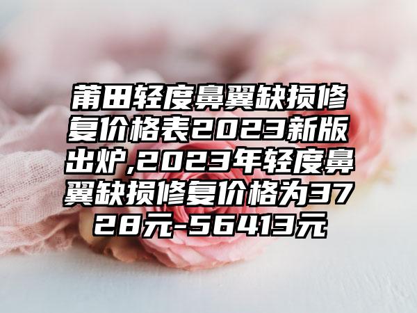 莆田轻度鼻翼缺损修复价格表2023新版出炉,2023年轻度鼻翼缺损修复价格为3728元-56413元