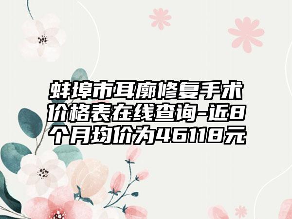 蚌埠市耳廓修复手术价格表在线查询-近8个月均价为46118元