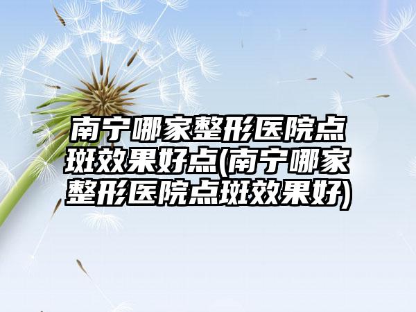 南宁哪家整形医院点斑成果好点(南宁哪家整形医院点斑成果好)