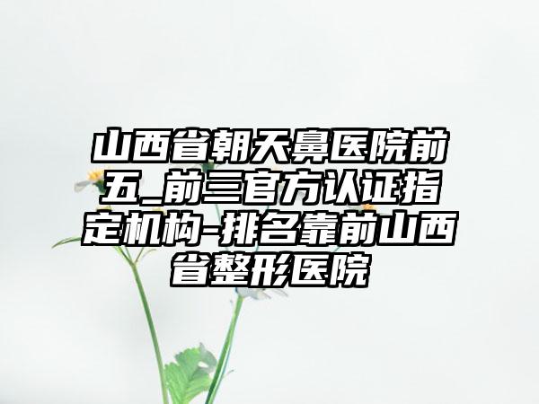 山西省朝天鼻医院前五_前三官方认证指定机构-排名靠前山西省整形医院