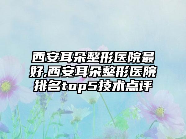 西安耳朵整形医院较好,西安耳朵整形医院排名top5技术点评