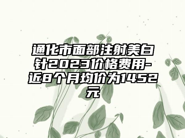 通化市面部注射美白针2023价格费用-近8个月均价为1452元