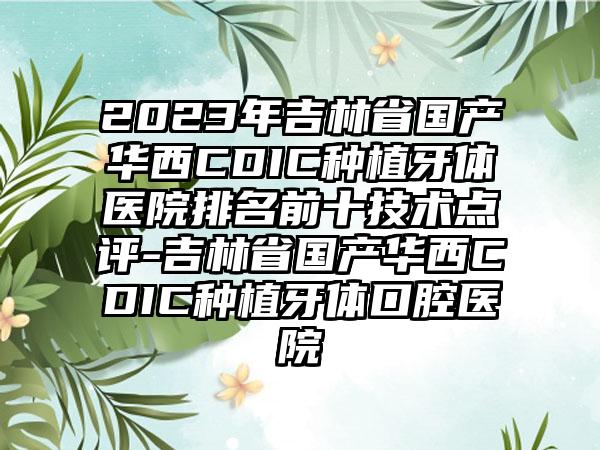 2023年吉林省国产华西CDIC种植牙体医院排名前十技术点评-吉林省国产华西CDIC种植牙体口腔医院