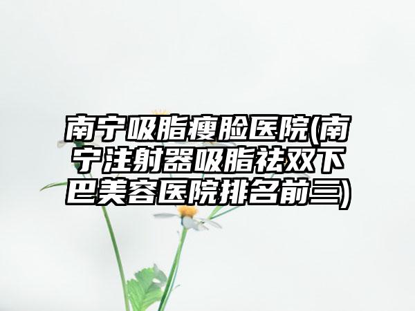 南宁吸脂瘦脸医院(南宁注射器吸脂祛双下巴美容医院排名前三)