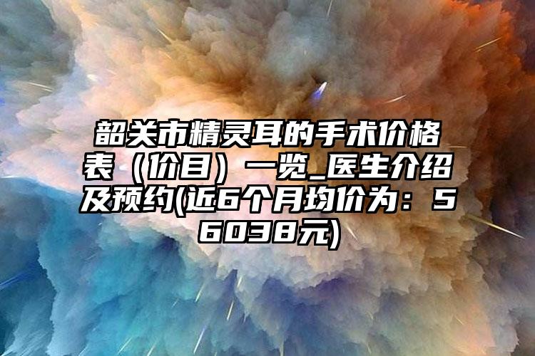 韶关市精灵耳的手术价格表（价目）一览_医生介绍及预约(近6个月均价为：56038元)