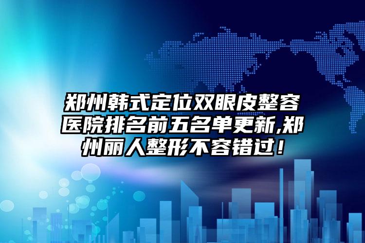 郑州韩式定位双眼皮整容医院排名前五名单更新,郑州丽人整形不容错过！