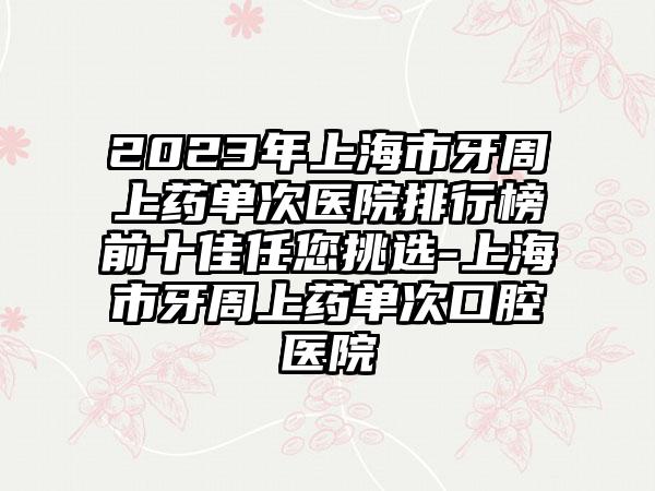 2023年上海市牙周上药单次医院排行榜前十佳任您挑选-上海市牙周上药单次口腔医院