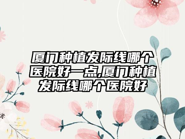 厦门种植发际线哪个医院好一点,厦门种植发际线哪个医院好