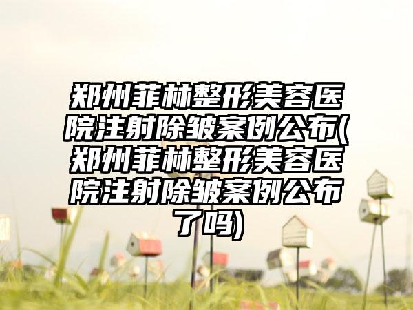 郑州菲林整形美容医院注射除皱实例公布(郑州菲林整形美容医院注射除皱实例公布了吗)