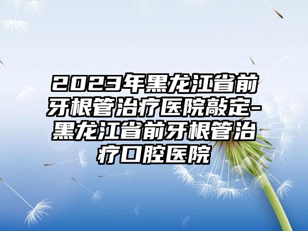 2023年黑龙江省前牙根管治疗医院敲定-黑龙江省前牙根管治疗口腔医院