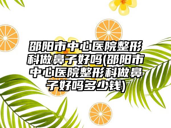 邵阳市中心医院整形科做鼻子好吗(邵阳市中心医院整形科做鼻子好吗多少钱)