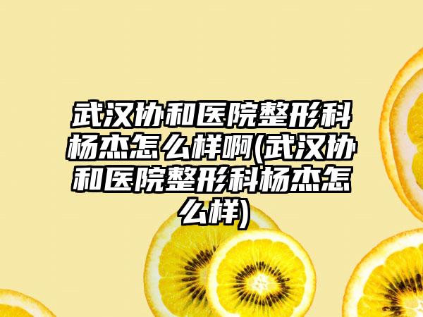 武汉协和医院整形科杨杰怎么样啊(武汉协和医院整形科杨杰怎么样)