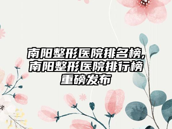 南阳整形医院排名榜,南阳整形医院排行榜重磅发布