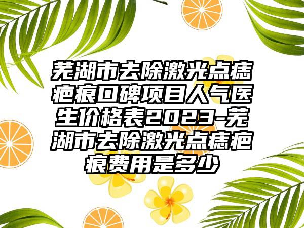 芜湖市去除激光点痣疤痕口碑项目人气医生价格表2023-芜湖市去除激光点痣疤痕费用是多少