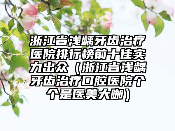 浙江省浅龋牙齿治疗医院排行榜前十佳实力出众（浙江省浅龋牙齿治疗口腔医院个个是医美大咖）