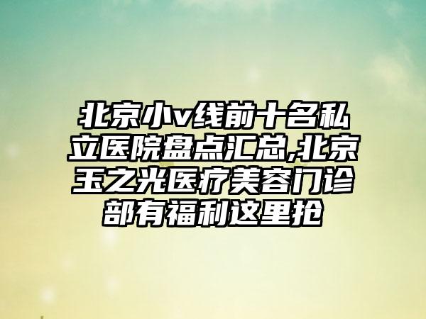 北京小v线前十名私立医院盘点汇总,北京玉之光医疗美容门诊部有福利这里抢