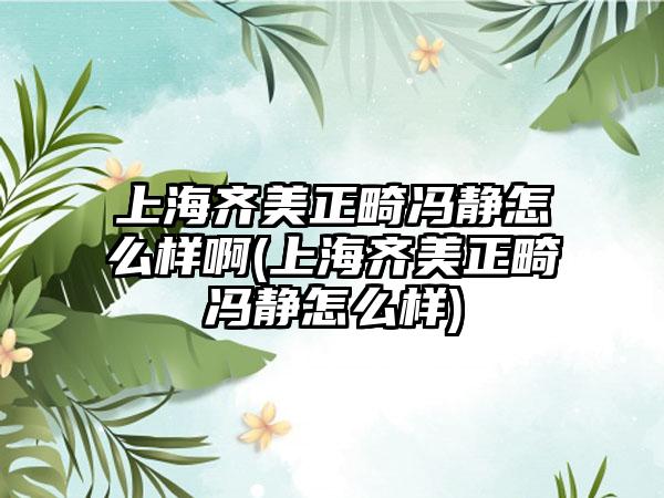 上海齐美正畸冯静怎么样啊(上海齐美正畸冯静怎么样)