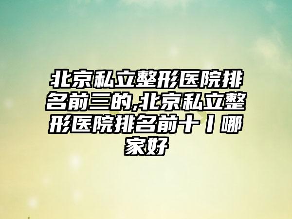 北京私立整形医院排名前三的,北京私立整形医院排名前十丨哪家好