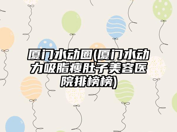 厦门水动圈(厦门水动力吸脂瘦肚子美容医院排榜榜)