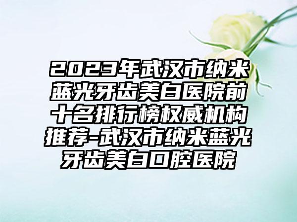 2023年武汉市纳米蓝光牙齿美白医院前十名排行榜权威机构推荐-武汉市纳米蓝光牙齿美白口腔医院